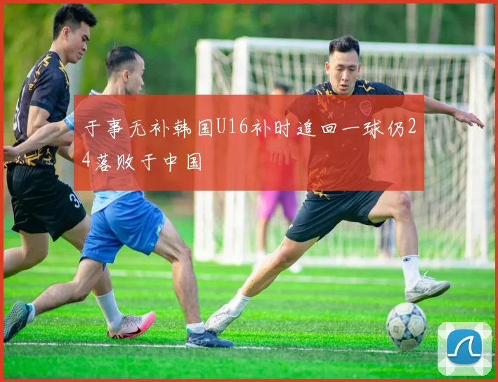 于事无补韩国U16补时追回一球仍24落败于中国