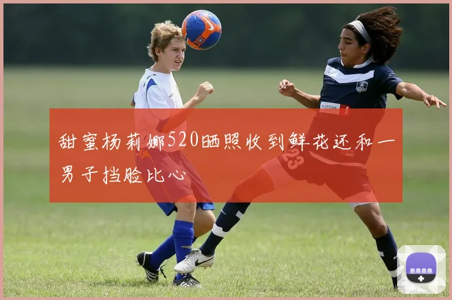 甜蜜杨莉娜520晒照收到鲜花还和一男子挡脸比心