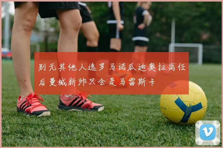 别无其他人选罗马诺瓜迪奥拉离任后曼城新帅只会是马雷斯卡