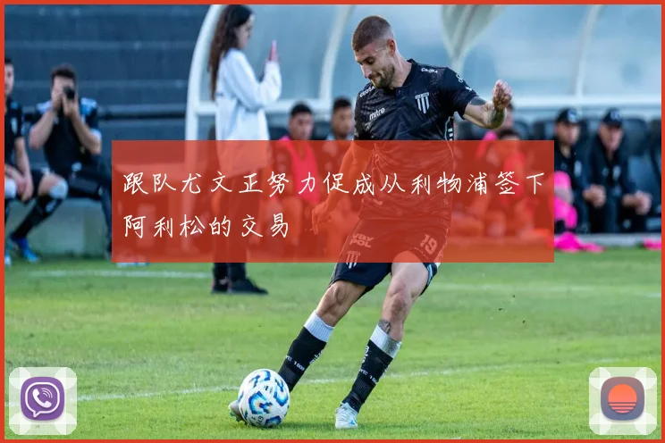 跟队尤文正努力促成从利物浦签下阿利松的交易