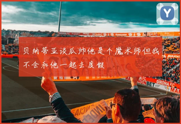 贝纳蒂亚谈瓜帅他是个魔术师但我不会和他一起去度假