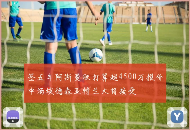 签五年阿斯曼联打算超4500万报价中场埃德森亚特兰大将接受