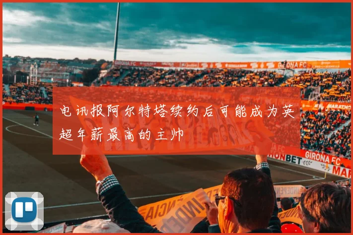 电讯报阿尔特塔续约后可能成为英超年薪最高的主帅